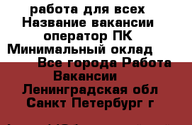 работа для всех › Название вакансии ­ оператор ПК › Минимальный оклад ­ 15 000 - Все города Работа » Вакансии   . Ленинградская обл.,Санкт-Петербург г.